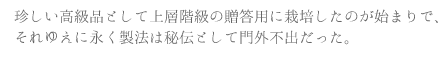 珍しい高級品として上層階級の贈答用に栽培したのが始まりで、それゆえに永く製法は秘伝として門外不出だった。